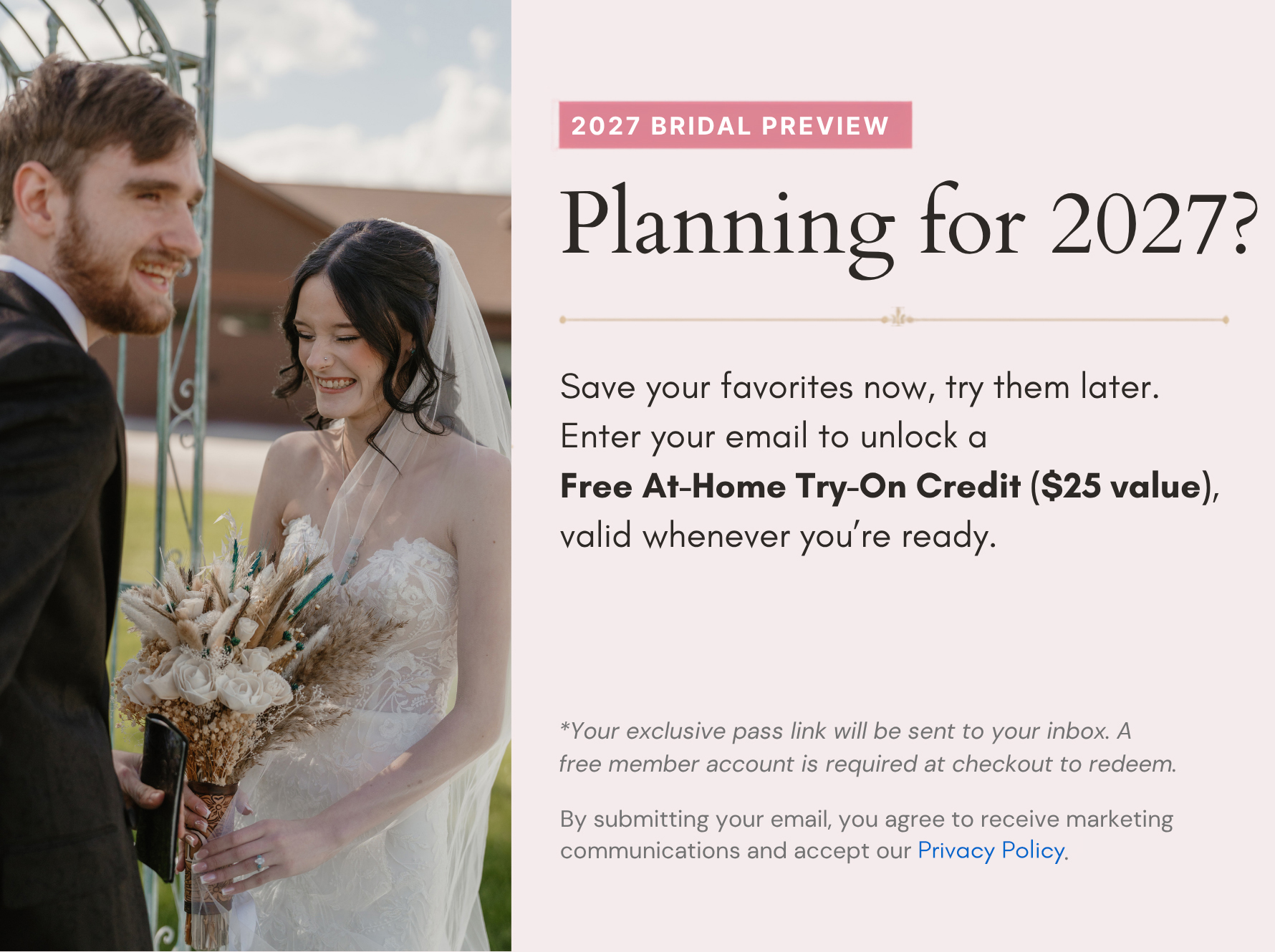2027 Bridal Preview — Planning for 2027? Save your favorites now, try them later. Enter your email to unlock a Free At-Home Try-On Credit ($25 value), valid whenever you're ready.